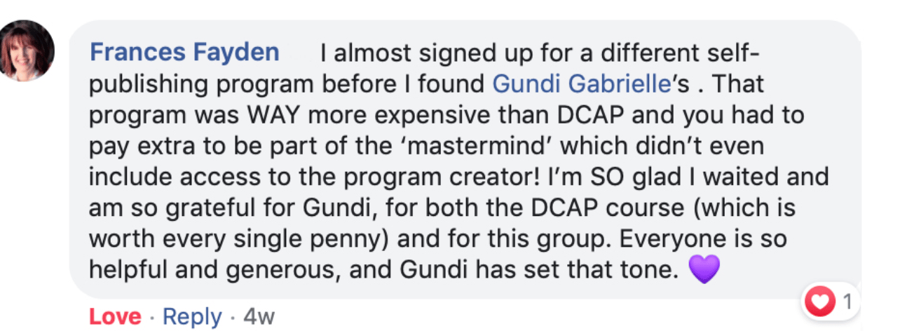 Frances Fayden: "I almost signed up for a different self-publishing program before I found Gundi Gabrielle's. That program was WAY more expensive than DCAP and you had to pay extra to be part of the 'mastermind' which didn't even include access to the program creator! I'm SO glad I waited and am so grateful for Gundi, for both the DCAP course (which is worth every single penny) and for this group. Everyone is so helpful and generous, and Gundi has set that tone."