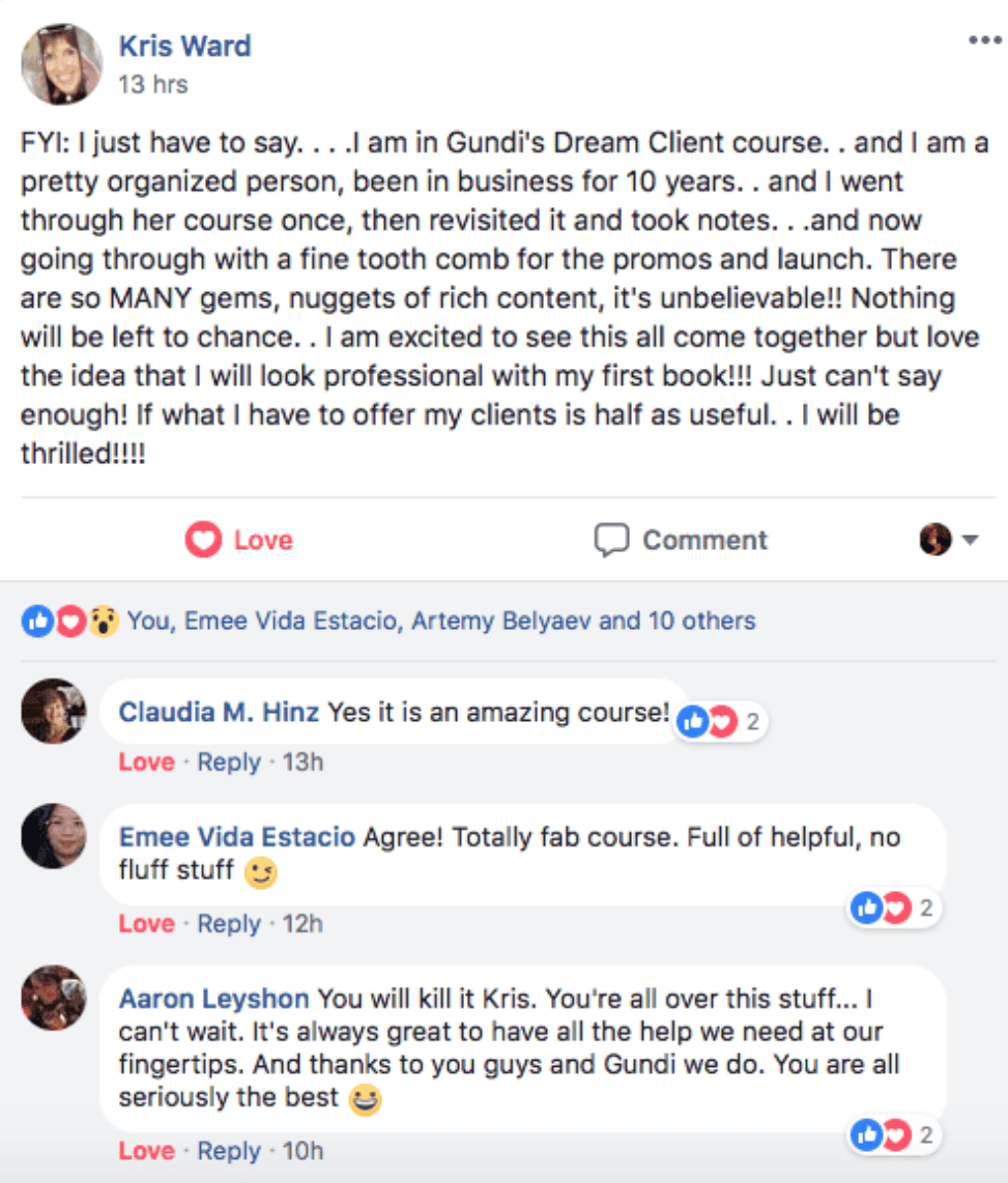 Kris Ward: "FYI: I just have to say... I am in Gundi's Dream Client course... There are so MANY gems, nuggets of rich content, it's unbelievable!! Nothing will be left to chance... I am excited to see this all come together but love the idea that I will look professional with my first book!!!"